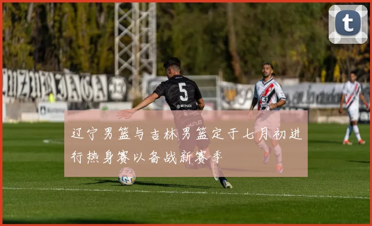 辽宁男篮与吉林男篮定于七月初进行热身赛以备战新赛季