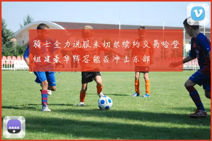 骑士全力说服米切尔续约交易哈登组建豪华阵容能否冲击东部