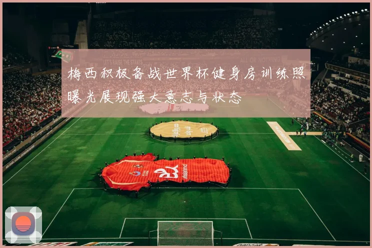 梅西积极备战世界杯健身房训练照曝光展现强大意志与状态