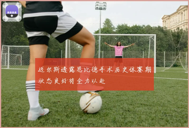 迈尔斯透露恩比德手术历史休赛期状态良好将全力以赴