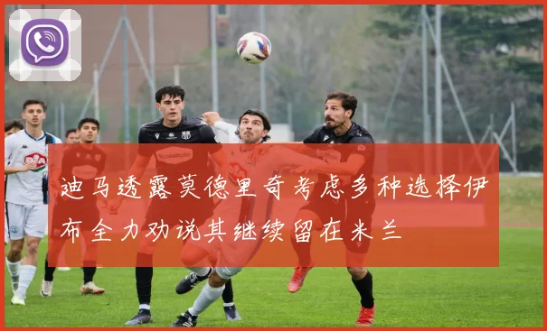 迪马透露莫德里奇考虑多种选择伊布全力劝说其继续留在米兰