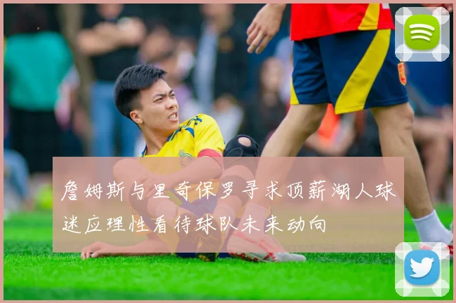 詹姆斯与里奇保罗寻求顶薪湖人球迷应理性看待球队未来动向