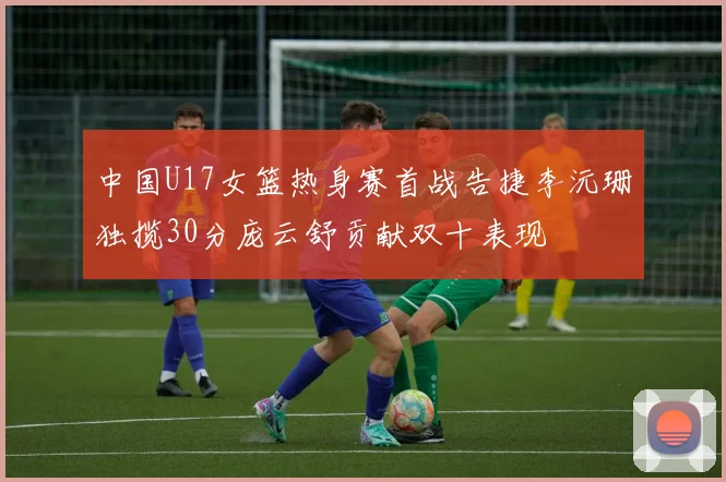 中国U17女篮热身赛首战告捷李沅珊独揽30分庞云舒贡献双十表现