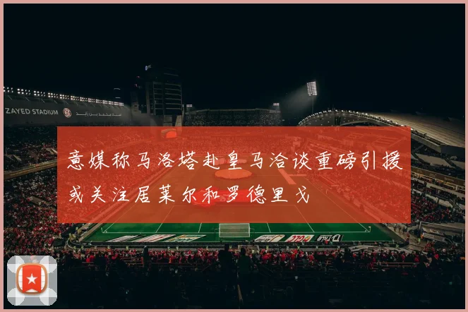意媒称马洛塔赴皇马洽谈重磅引援或关注居莱尔和罗德里戈