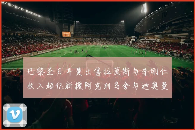 巴黎圣日耳曼出售拉莫斯与李刚仁收入超亿新援阿克利乌舍与迪奥曼德即将加盟