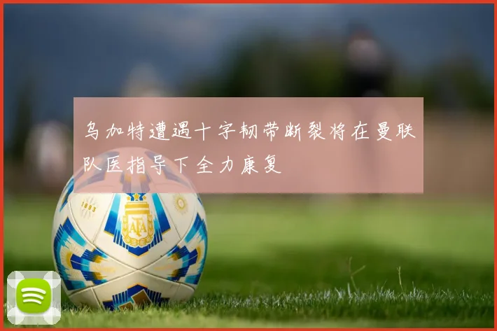 乌加特遭遇十字韧带断裂将在曼联队医指导下全力康复