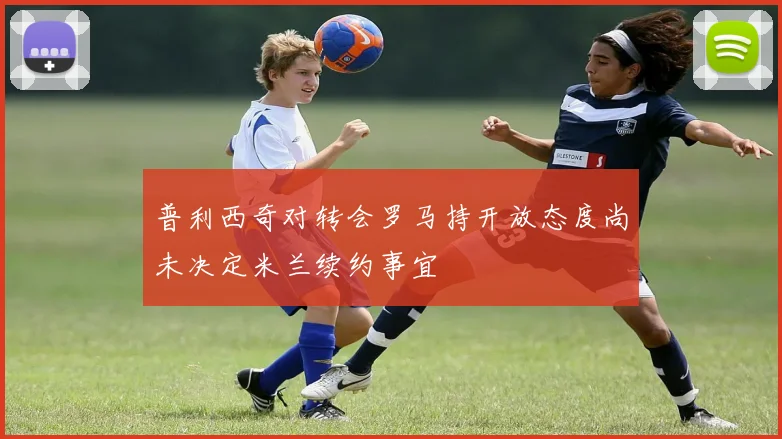 普利西奇对转会罗马持开放态度尚未决定米兰续约事宜