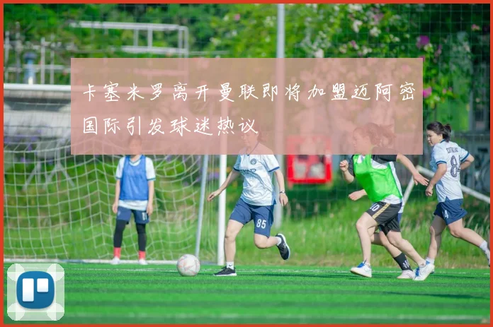 卡塞米罗离开曼联即将加盟迈阿密国际引发球迷热议