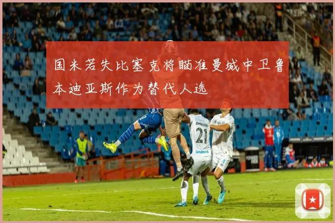 国米若失比塞克将瞄准曼城中卫鲁本迪亚斯作为替代人选