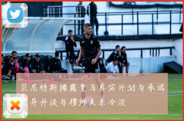 贝尼特斯揭露皇马真实计划与承诺差异并谈与穆帅关系冷淡