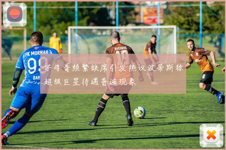 字母哥频繁缺席引发热议波蒂斯称超级巨星待遇普遍现象