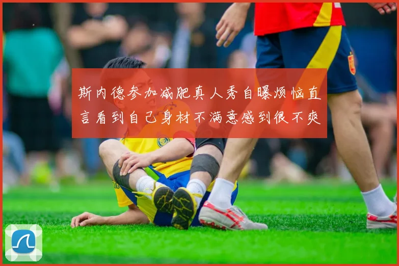 斯内德参加减肥真人秀自曝烦恼直言看到自己身材不满意感到很不爽