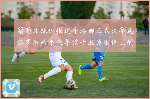 葡萄牙媒体报道乔治娜正式收养迷你罗和两个代孕孩子成为法律上的母亲