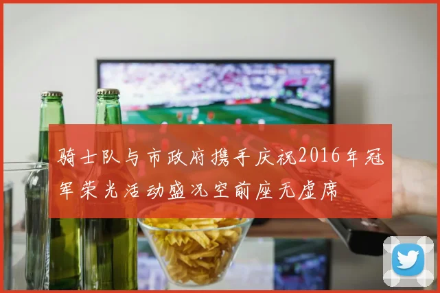 骑士队与市政府携手庆祝2016年冠军荣光活动盛况空前座无虚席