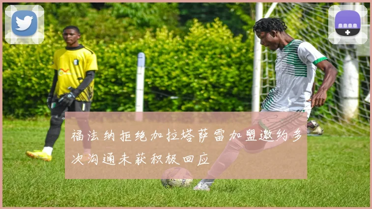 福法纳拒绝加拉塔萨雷加盟邀约多次沟通未获积极回应