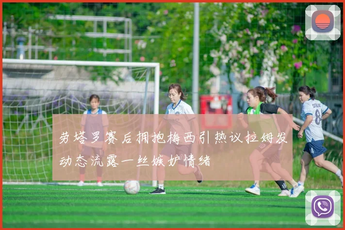 劳塔罗赛后拥抱梅西引热议拉姆发动态流露一丝嫉妒情绪