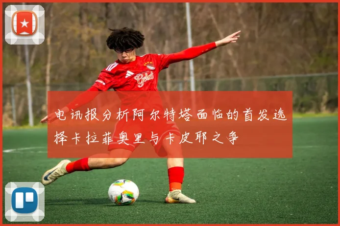 电讯报分析阿尔特塔面临的首发选择卡拉菲奥里与卡皮耶之争