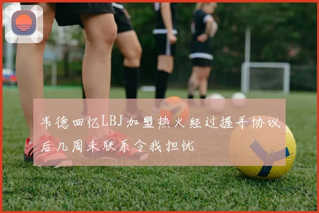 韦德回忆LBJ加盟热火经过握手协议后几周未联系令我担忧