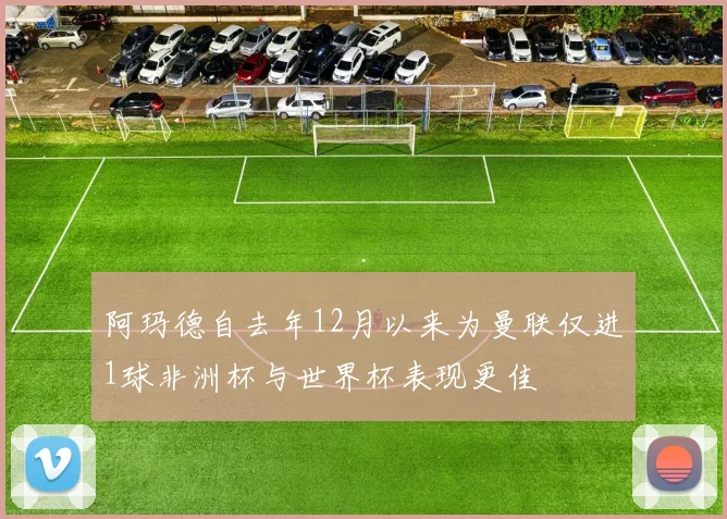 阿玛德自去年12月以来为曼联仅进1球非洲杯与世界杯表现更佳
