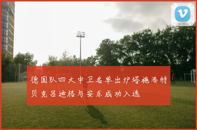 德国队四大中卫名单出炉塔施洛特贝克吕迪格与安东成功入选