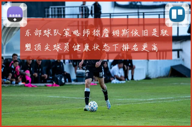 东部球队策略师称詹姆斯依旧是联盟顶尖球员健康状态下排名更高