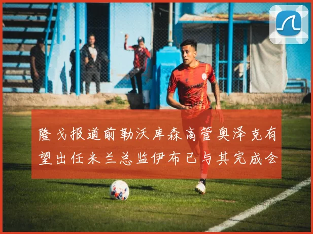 隆戈报道前勒沃库森高管奥泽克有望出任米兰总监伊布已与其完成会面