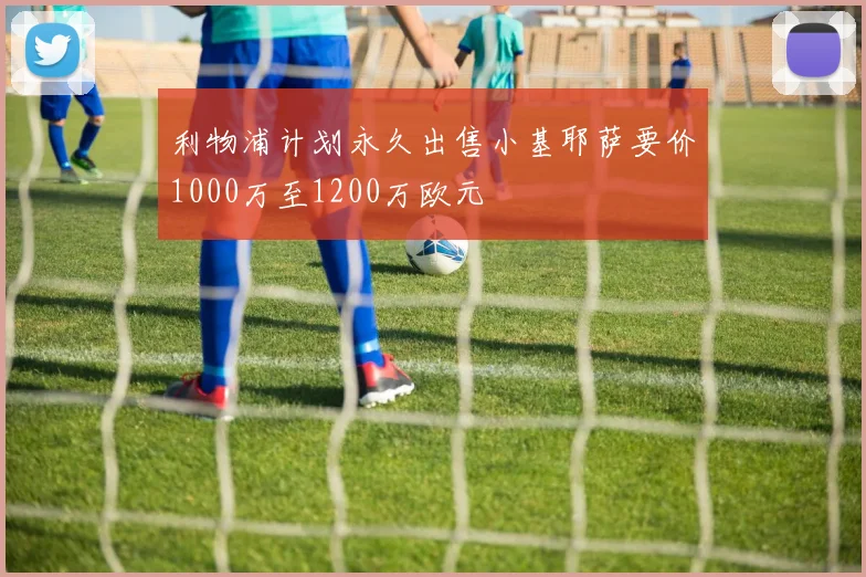 利物浦计划永久出售小基耶萨要价1000万至1200万欧元