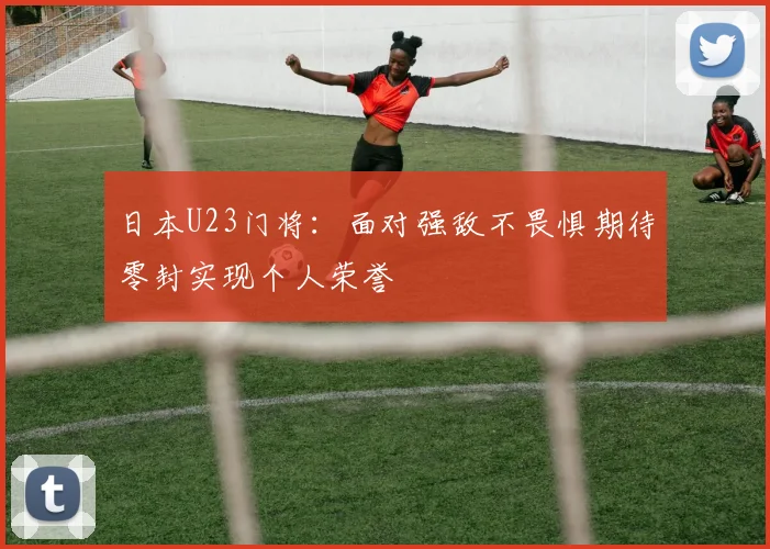日本U23门将：面对强敌不畏惧期待零封实现个人荣誉