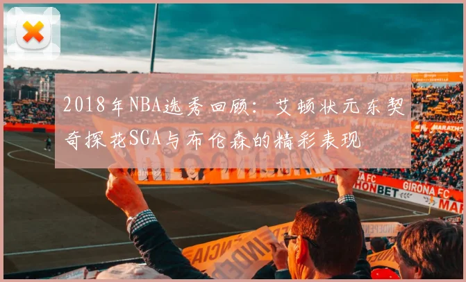 2018年NBA选秀回顾：艾顿状元东契奇探花SGA与布伦森的精彩表现