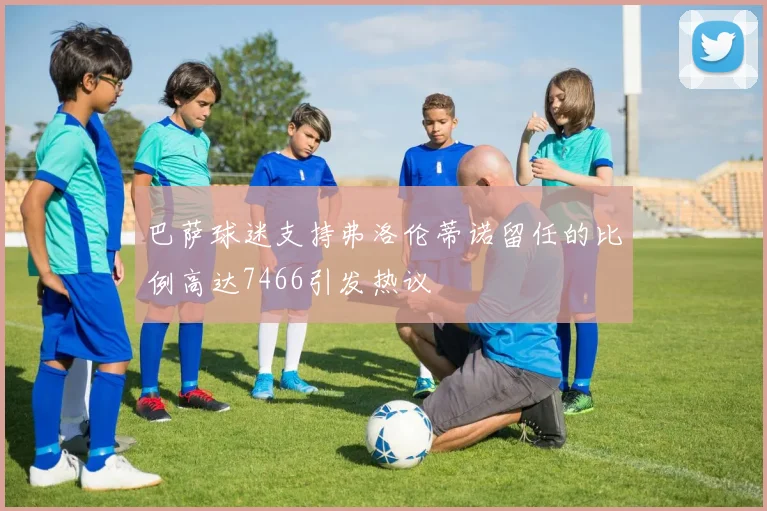 巴萨球迷支持弗洛伦蒂诺留任的比例高达7466引发热议
