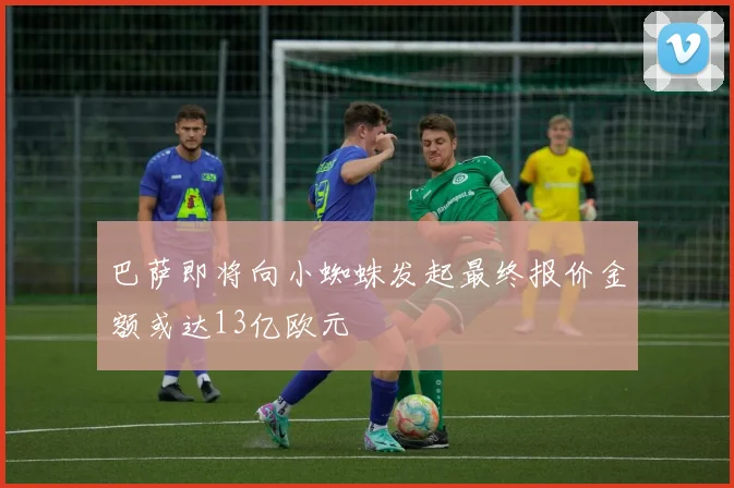 巴萨即将向小蜘蛛发起最终报价金额或达13亿欧元