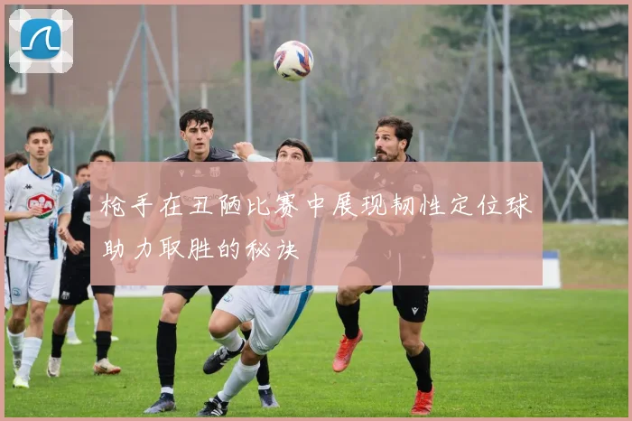 枪手在丑陋比赛中展现韧性定位球助力取胜的秘诀