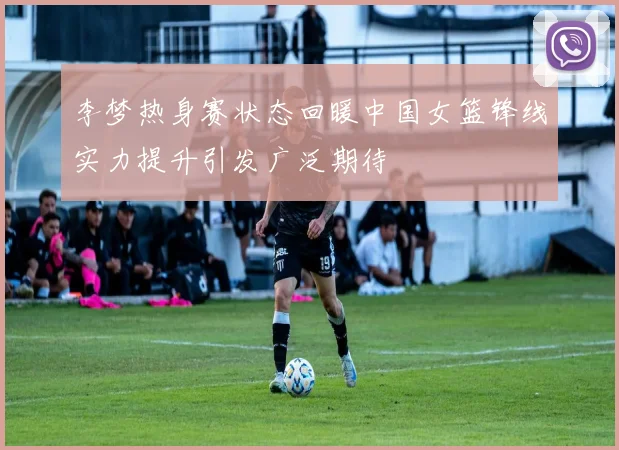 李梦热身赛状态回暖中国女篮锋线实力提升引发广泛期待