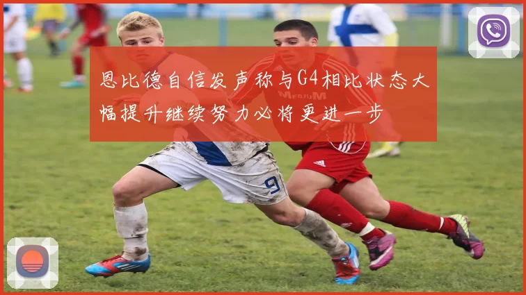 恩比德自信发声称与G4相比状态大幅提升继续努力必将更进一步