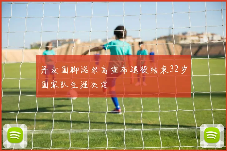 丹麦国脚诺尔高宣布退役结束32岁国家队生涯决定