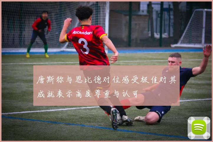 唐斯称与恩比德对位感受极佳对其成就表示高度尊重与认可