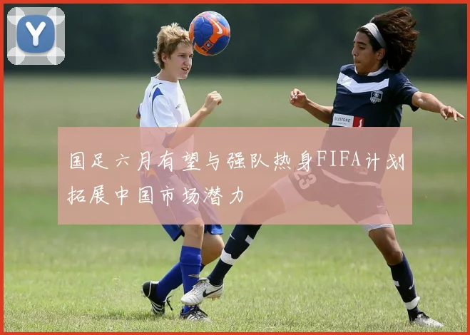 国足六月有望与强队热身FIFA计划拓展中国市场潜力