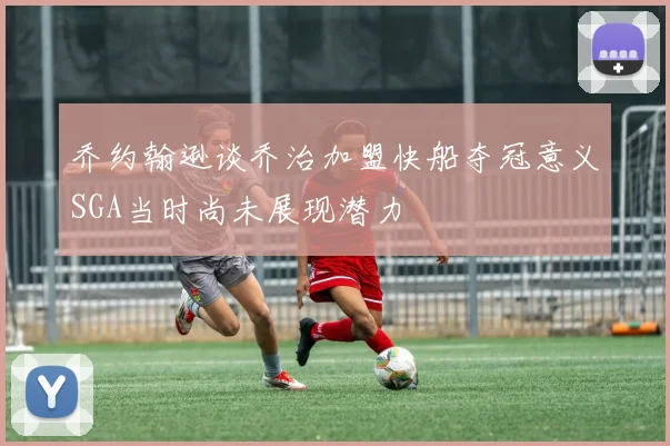 乔约翰逊谈乔治加盟快船夺冠意义SGA当时尚未展现潜力