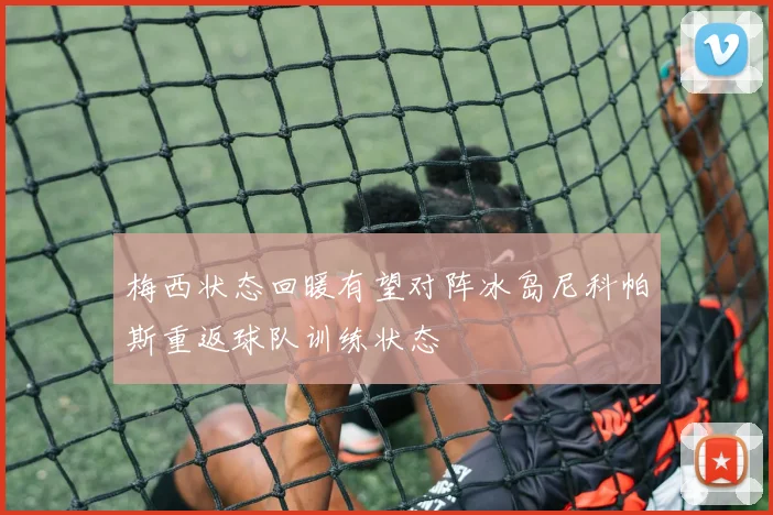 梅西状态回暖有望对阵冰岛尼科帕斯重返球队训练状态