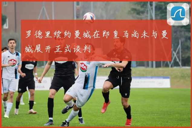 罗德里续约曼城在即皇马尚未与曼城展开正式谈判