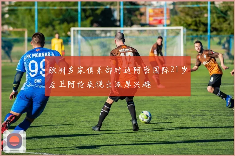 欧洲多家俱乐部对迈阿密国际21岁后卫阿伦表现出浓厚兴趣