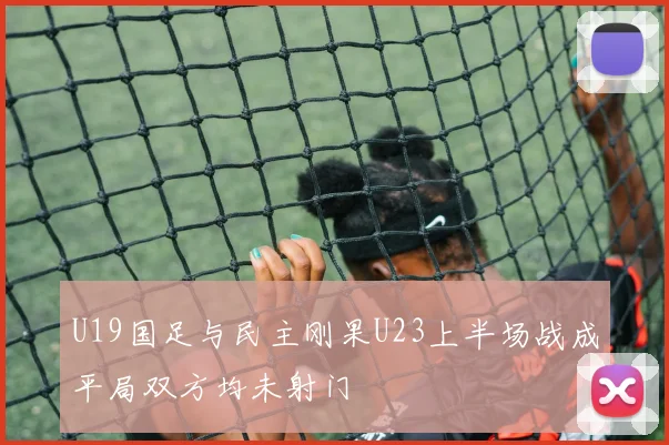 U19国足与民主刚果U23上半场战成平局双方均未射门