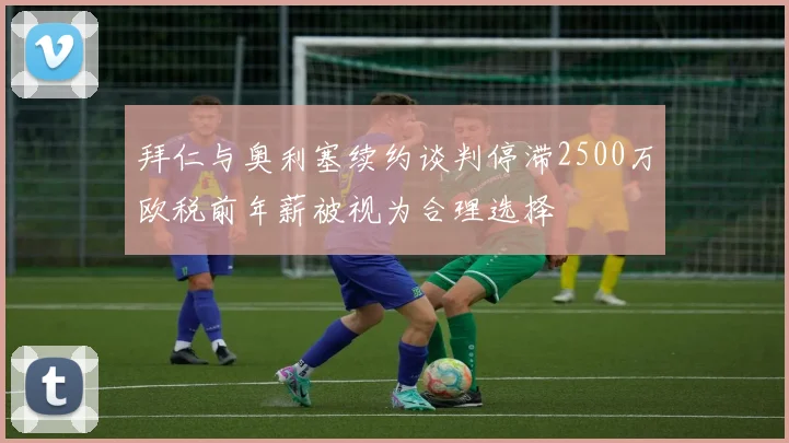拜仁与奥利塞续约谈判停滞2500万欧税前年薪被视为合理选择