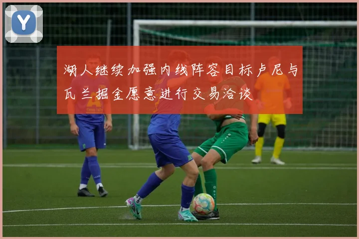 湖人继续加强内线阵容目标卢尼与瓦兰掘金愿意进行交易洽谈