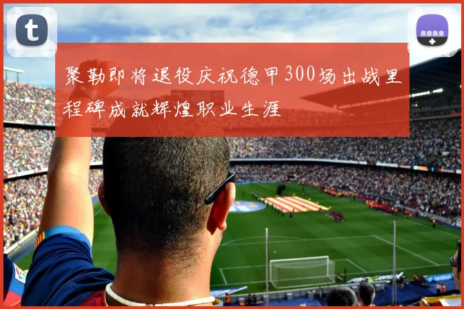 聚勒即将退役庆祝德甲300场出战里程碑成就辉煌职业生涯