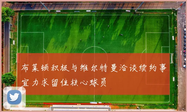 布莱顿积极与维尔特曼洽谈续约事宜力求留住核心球员