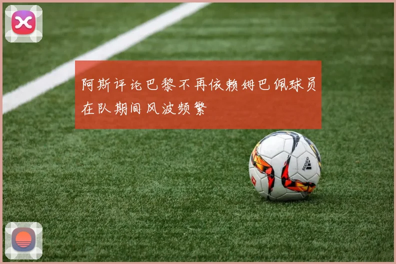 阿斯评论巴黎不再依赖姆巴佩球员在队期间风波频繁
